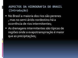 ASPECTOS DA HIDROGRAFIA DO BRASIL
(Introdução)
 No Brasil a maioria dos rios são perenes
, mas no semi-árido nordestino há a
ocorrência de rios intermitentes;
 As drenagens intermitentes são típicas de
regiões onde a evapotranspiração é maior
que as precipitações;
 