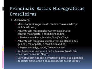 Principais Bacias Hidrográficas
Brasileiras
 Amazônica:
 Maior bacia hidrográfica do mundo com mais de 6,1
milhões de km²;
 Afluentes da margem direita vem do planalto
central, maior parte, e cordilheira andina;
 Destacam-se: Purus, Madeira,Tapajós e Xingú
 Afluentes da margem esquerda vem do planalto das
guianas, maior parte, e cordilheira andina;
 Destacam-se: Iça, Japurá,Trombetas e Jari
 Rio Amazonas forma-se à partir do encontro do Rio
Solimões com o Rio Negro;
 Com afluentes nos dois hemisférios possui duplo período
de cheias diminuindo a possibilidade de baixas vazões;
 