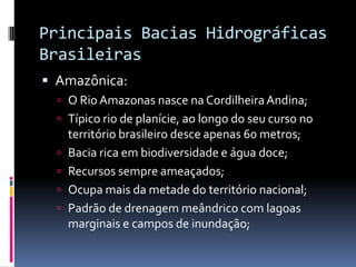 Principais Bacias Hidrográficas
Brasileiras
 Amazônica:
 O Rio Amazonas nasce na CordilheiraAndina;
 Típico rio de planície, ao longo do seu curso no
território brasileiro desce apenas 60 metros;
 Bacia rica em biodiversidade e água doce;
 Recursos sempre ameaçados;
 Ocupa mais da metade do território nacional;
 Padrão de drenagem meândrico com lagoas
marginais e campos de inundação;
 