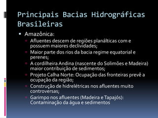 Principais Bacias Hidrográficas
Brasileiras
 Amazônica:
 Afluentes descem de regiões planálticas com e
possuem maiores declividades;
 Maior parte dos rios da bacia regime equatorial e
perenes;
 A cordilheira Andina (nascente do Solimões e Madeira)
maior contribuição de sedimentos;
 Projeto Calha Norte: Ocupação das fronteiras prevê a
ocupação da região;
 Construção de hidrelétricas nos afluentes muito
controversas;
 Garimpo nos afluentes (Madeira eTapajós):
Contaminação da água e sedimentos
 