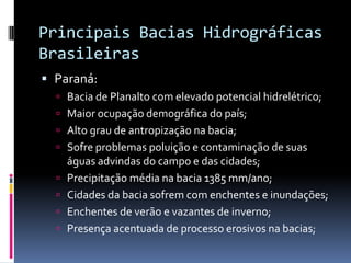 Principais Bacias Hidrográficas
Brasileiras
 Paraná:
 Bacia de Planalto com elevado potencial hidrelétrico;
 Maior ocupação demográfica do país;
 Alto grau de antropização na bacia;
 Sofre problemas poluição e contaminação de suas
águas advindas do campo e das cidades;
 Precipitação média na bacia 1385 mm/ano;
 Cidades da bacia sofrem com enchentes e inundações;
 Enchentes de verão e vazantes de inverno;
 Presença acentuada de processo erosivos na bacias;
 
