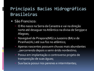 Principais Bacias Hidrográficas
Brasileiras
 São Francisco:
 O Rio nasce na Serra da Canastra e vai na direção
norte até desaguar noAtlântico na divisa de Sergipe e
Alagoas;
 Navegável de Pirapora(MG) a Juazeiro (BA) e de
Piranhas(AL) até sua foz no atlântico;
 Apenas nascentes possuem chuvas mais abundantes
, percorrendo depois o semi-árido nordestino;
 Possui em implantação o controverso projeto de
transposição de suas águas;
 Sua bacia possui rios perenes e intermitentes;
 