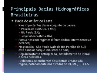 Principais Bacias Hidrográficas
Brasileiras
 Bacia do Atlântico Leste:
 Rios importantes desse conjunto de bacias:
 Paraíba do Sul (SP, RJ e MG);
 Rio Pardo (BA);
 Jequitinhonha (MG e BA);
 Possui rios com regimes diferenciados: intermitentes e
perenes;
 No eixo Rio - São Paulo (vale do Rio Paraíba do Sul)
está o maior parque industrial do país;
 Região bastante antropizada , notadamente no litoral
e áreas próximas;
 Problemas de enchentes nos centros urbanos da
região, notadamente nos estados do RJ, MG, SP e ES;
 