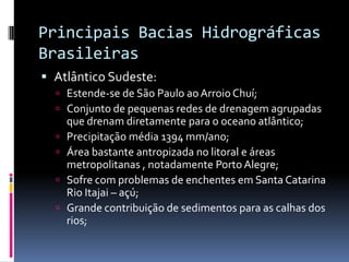 Principais Bacias Hidrográficas
Brasileiras
 Atlântico Sudeste:
 Estende-se de São Paulo aoArroio Chuí;
 Conjunto de pequenas redes de drenagem agrupadas
que drenam diretamente para o oceano atlântico;
 Precipitação média 1394 mm/ano;
 Área bastante antropizada no litoral e áreas
metropolitanas , notadamente Porto Alegre;
 Sofre com problemas de enchentes em Santa Catarina
Rio Itajai – açú;
 Grande contribuição de sedimentos para as calhas dos
rios;
 