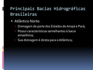 Principais Bacias Hidrográficas
Brasileiras
 Atlântico Norte:
 Drenagem de parte dos Estados do Ampá e Pará;
 Possui características semelhantes à bacia
amazônica;
 Sua drenagem é direta para o Atlântico;
 