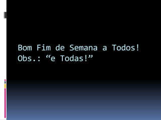 Bom Fim de Semana a Todos!
Obs.: “e Todas!”
 