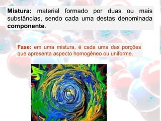 Mistura:  material   formado por duas ou mais substâncias, sendo cada uma destas denominada  componente . Fase:  em uma mistura, é cada uma das porções que apresenta aspecto homogêneo ou uniforme. 