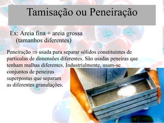 Tamisação ou Peneiração Ex: Areia fina + areia grossa (tamanhos diferentes) Peneiração    usada para separar sólidos constituintes de partículas de dimensões diferentes. São usadas peneiras que tenham malhas diferentes. Industrialmente, usam-se conjuntos de peneiras  superpostas que separam  as diferentes granulações. 