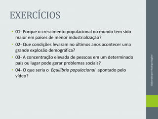 EXERCÍCIOS
• 01- Porque o crescimento populacional no mundo tem sido
maior em países de menor industrialização?
• 02- Que condições levaram no últimos anos acontecer uma
grande explosão demográfica?
• 03- A concentração elevada de pessoas em um determinado
país ou lugar pode gerar problemas sociais?
• 04- O que seria o Equilíbrio populacional apontado pelo
vídeo?
ElaboradoporRodrigoBaglini
 