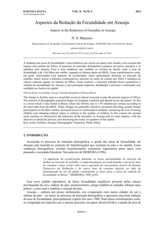 SCIENTIA PLENA VOL. 8, NUM. 6 2012
www.scientiaplena.org.br
069901-1
Aspectos da Redução da Fecundidade em Aracaju
Aspects in the Reduction of Fecundity in Aracaju
N. S. Meneses
Departamento de Geografia, Universidade Federal de Sergipe, 49100-000, São Cristóvão-Se, Brasil
nmeneses@bol.com.br
(Recebido em 18 de abril de 2012; aceito em 20 de junho de 2012)
A mudança nas taxas de fecundidade é uma tendência que ocorre em quase todo mundo, com exceção das
regiões mais pobres da África. O processo de transição demográfica começou em países europeus e se
espalhou pelo planeta. Essa é uma tendência que também se verifica no Brasil, onde a taxa de
fecundidade é de 1,86 filhos por mulher, segundo os últimos dados do IBGE. Essas transformações estão,
em geral, relacionadas com aumento da escolaridade, maior participação feminina no mercado de
trabalho, maior acesso a métodos contraceptivos, aumento no custo de criação dos filhos e mudança de
valores culturais quanto ao número de filhos. Neste contexto, o presente trabalho busca caracterizar a
redução da fecundidade em Aracaju e seus principais impactos, detalhando o processo e analisando esta
realidade nos bairros da capital.
Palavras chaves: Fecundidade; Aracaju; Transição demográfica; Políticas públicas
The change in fertility rates is a trend that occurs in almost everyone except the poorest regions of Africa.
The process of demographic transition began in European countries and spread across the planet. So this
is a trend which is also found in Brazil, where the fertility rate is 1.95 children per woman according to
the latest data from the IBGE. These changes are generally related to increased schooling, greater female
participation in the labor market, increased access to contraceptive methods, increasing the cost of raising
children and changing cultural values in relation to the number of children. In this context the present
work searches to characterize the reduction of the fecundity in Aracaju and its main impacts, with the
objective to detail the process, also disclosing the reality for quarters of the capital.
Key words: Fertility; Aracaju; Demographic Transition; Public Policy
1. INTRODUÇÃO
Associada ao processo de transição demográfica, a queda das taxas de fecundidade em
Aracaju está inserida no contexto de transformações que ocorrem no país e no mundo. Essas
mudanças demográficas revelam transformações estruturais importantes pelas quais vem
passando a sociedade brasileira. Nas palavras de MOREIRA (1996),
“A ampliação da escolarização feminina, as novas oportunidades de inserção da
mulher no mercado de trabalho, o comprometimento da renda familiar com novos bens
de consumo e lazer, assim como com a aquisição da casa própria através do Sistema
Financeiro da Habitação e de outros bens de consumo durável, ao lado da
disseminação do uso da pílula, constituíram as bases para o início da redução da
fecundidade no Brasil.” (MOREIRA, 1996, p.03).
Esse novo padrão reprodutivo de baixa fecundidade espalha-se primeiro pelas classes
privilegiadas do sul e sudeste do país; posteriormente, atinge também as camadas urbanas mais
pobres, a zona rural e também o restante do país.
Aracaju – embora um pouco tardiamente, em comparação com outras cidades do sul e
sudeste do país – se insere no processo de transição demográfica e apresenta uma forte redução
da taxa de fecundidade, principalmente a partir dos anos 1980. Num prazo extremamente curto,
se comparado em especial com o mesmo processo em países desenvolvidos, a queda da taxa de
 