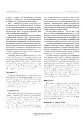 ções na educação médica. Em seu desenvolvimento, são elencadas
as situações que o aluno deverá saber/dominar e transformadas
em problemas para serem discutidos em grupo tutorial5,10,13.
AABP e a Problematização, portanto, apontam novas possi-
bilidades no processo de aprendizagem, uma vez que constitu-
em formas de enfrentamento das rápidas mudanças, da comple-
xidade, da globalização, em que a criatividade e a capacidade de
soluções originais frente à diversidade se apresentam como
condições necessárias aos profissionais.
Ressalta-se,ainda,queaProblematizaçãotemarealidadeso-
cial como ponto de partida e de chegada, constituindo uma for-
ma de refletir sobre a própria vivência, possibilitando interven-
ções e transformação dessa realidade, além de oportunizar mai-
or diversidade de situações. No entanto, apresenta muitas incer-
tezas, por constituir um processo de aprendizagem pouco estru-
turado. Já na ABP, como parte de problemas previamente elabo-
rados por profissionais especialistas na área, preserva-se a inten-
cionalidade de aplicação em situações futuras, sendo possível
maior previsibilidade das situações.
Considerando que o uso de metodologias ativas vem sendo
proposto como alternativa para a formação de profissionais na
área da saúde a fim de imprimir uma nova lógica de atenção e
que a Faculdade de Medicina de Marília vêm implementando
nos cursos de Enfermagem e Medicina, há mais de uma década,
os métodos ativos de aprendizagem em sua estrutura curricular,
propomos analisarneste estudo as fortalezas e as fragilidades da
ABP e da Problematização na ótica dos estudantes.
METODOLOGIA
Trata-sedeumestudoqualitativoqueanalisaacompreensão
dos métodos ativos de aprendizagem utilizados nos cursos de
Medicina e Enfermagem da Faculdade de Medicina de Marília
(Famema) - ABP e Problematização –, a partir da narrativa dos
estudantes, vistoque, pormeiodas narrativas emqueas pessoas
contam experiências, crenças e expectativas, anunciam-se novas
possibilidades, intenções e projetos14
.
Contexto do estudo
A Famema é uma instituição estadualizada como autarquia
vinculada à Secretaria de Ensino Superior do Estado de São Pau-
lo e oferece anualmente 40 vagas no curso de Enfermagem e 80
no curso de Medicina. A nova concepção adotada por ela, há
mais de dez anos, pauta-se no currículo integrado e nas metodo-
logias ativas de aprendizagem15
.
Para o desenvolvimento do atual currículo, a Famema man-
tém parceria com a Secretaria Municipal de Saúde de Marília,
comaqualcompartilhanãosóaestrutura,masoprocessodetra-
balho por meio da inserção dos profissionais do serviço na cons-
trução e desenvolvimento curricular e no acompanhamento dos
estudantes. Docentes e estudantes também participam do pro-
cesso de trabalho das unidades de saúde de forma a favorecer as
discussões e reflexões para a construção de um novo modelo de
atenção e de uma nova forma de ensinar.
Sua grade curricular conta com a Unidade de Prática Profis-
sional (UPP) e a Unidade Educacional Sistematizada (UES), cujo
propósito é promover o desenvolvimento de recursos cogniti-
vos, afetivos e psicomotores que possam ser mobilizados e inte-
grados para a realização de tarefas. Estas visam à identificação
denecessidadesdesaúdedoindivíduo,dafamíliaedocoletivo.
AUES segue a metodologia da ABP e possibilita maior resgate
e elaboração de processos cognitivos relacionados com as situa-
ções-problema apresentadas nos diferentes cenários de aprendiza-
gem, com a manutenção do olhar ampliado para as necessidades
de saúde do outro e para o processo saúde-doença, validando as
experiências e promovendo aprendizagem significativa.
No cenário real (UPP), problematizam-se as necessidades de
saúde da pessoa/família, formula-se o problema de saúde e elabo-
ra-se um plano de cuidado. Essas práticas se alternam com mo-
mentosdediscussãocomogrupotodo,emquecadadupladeestu-
dantes elege uma ou mais situações a ser(em) apresentada(s). A
partir da leitura do caso e esclarecimento, problematizam-se as si-
tuações. Definidas as lacunas de conhecimento, elaboram-se as
questões de estudo. Em seguida, os estudantes buscam informa-
ções para responder às questões formuladas. Em grupo é realizada
a socialização das informações encontradas, elaborando-se uma
nova síntese. Finalizando o ciclo, procede-se à avaliação oral (auto-
avaliação, do grupo, dos professores e do ciclo).
Participantes
Os participantes do estudo são os alunos da segunda à quar-
ta série dos cursos de Medicina e de Enfermagem, que vêm utili-
zandoosmétodosativosdeaprendizagempeloperíodomínimo
de um a três anos. Aamostragem se constituiu de 24 estudantes,
sendo quatro de cada uma das séries citadas, selecionados por
sorteio a partir da lista dos estudantes por série fornecida pela
secretaria geral da Famema. Oito são do sexo masculino, e os de-
mais são do sexo feminino, sendo que a idade variou de 18 a 27
anos, com a média de 22,2 anos.
Instrumento de coleta de dados
O instrumento de coleta contou com dados referentes a cur-
so, série, sexo, idade e seis questões abertas, sendo duas sobre
Maria José Sanches Marin et al. Uso de metodologias ativas.
15
REVISTA BRASILEIRA DE EDUCAÇÃO MÉDICA
34 (1) : 13 – 20 ; 2010
 