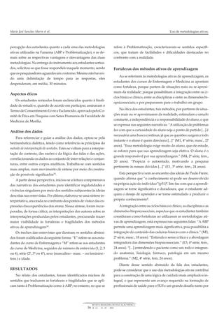 percepção dos estudantes quanto a cada uma das metodologias
ativas utilizadas na Famema (ABP e Problematização), e as de-
mais sobre as respectivas vantagens e desvantagens das duas
metodologias.Naentregadoinstrumentoaosestudantessortea-
dos, solicitou-se que fosse respondido naquele momento, sendo
queospesquisadoresaguardavamoretorno.Mesmonãohaven-
do uma delimitação de tempo para as respostas, eles
despenderam, em média, 30 minutos.
Aspectos éticos
Os estudantes sorteados foram esclarecidos quanto à finali-
dade do estudo e, quando de acordo em participar, assinaram o
TermodeConsentimentoLivreeEsclarecido,aprovadopeloCo-
mitê de Ética em Pesquisa com Seres Humanos da Faculdade de
Medicina de Marília.
Análise dos dados
Para referenciar e guiar a análise dos dados, optou-se pela
hermenêutica dialética, tendo como referência os princípios do
método de interpretação de sentidos. Estes se voltam para a interpre-
tação do contexto, das razões e da lógica das falas e das ações,
correlacionandoosdadosaoconjuntodeinter-relaçõeseconjun-
turas, entre outros corpos analíticos. Trabalha-se com sentidos
mais amplos, num movimento de síntese por meio da constru-
ção de possíveis significados16
.
Apartir dessa perspectiva, iniciou-se a leitura compreensiva
das narrativas dos estudantes para identificar regularidades e
vivências singulares por meio dos sentidos subjacentes às ideias
descritas nas entrevistas. Porúltimo, elaborou-se uma síntese in-
terpretativa, ancorada no confronto dos pontos de vista e das ex-
pressões das experiências dos atores. Nessa síntese, foram incor-
poradas, de forma crítica, as interpretações dos autores sobre as
interpretações produzidas pelos estudantes, procurando trazer
maior visibilidade às fortalezas e fragilidades dos métodos
ativos de aprendizagem16
.
Os trechos das entrevistas que ilustram os sentidos abstraí-
dos foram codificados da seguinte forma: “E” refere-se aos estu-
dantes do curso de Enfermagem e “M” refere-se aos estudantes
do curso de Medicina, seguidos do número da entrevista (1, 2, 3
ou 4), série (2ª, 3ª ou 4ª), sexo (masculino - masc. – ou feminino -
fem.) e idade.
RESULTADOS
No relato dos estudantes, foram identificados núcleos de
sentidos que traduzem as fortalezas e fragilidades que se apli-
cam tanto à Problematização como à ABP; no entanto, no que se
refere à Problematização, caracterizaram-se sentidos específi-
cos, que tratam de facilidades e dificuldades destacadas no
confronto com a realidade.
Fortalezas dos métodos ativos de aprendizagem
Ao se referirem às metodologias ativas de aprendizagem, os
estudantes dos cursos de Enfermagem e Medicina as apontam
como fortaleza, porque partem de situações reais ou se aproxi-
mam da realidade; porque possibilitam a integração entre os ci-
clos básico e clínico, entre as disciplinas e entre as dimensões bi-
opsicossociais; e por prepararem para o trabalho em grupo.
Na ótica dos estudantes, tais métodos, por partirem de situa-
ções reais ou se aproximarem da realidade, estimulam o estudo
constante, a independência e a responsabilidade do aluno, o que
se expressa nas seguintes narrativas: “Autilização de problemas
faz com que a curiosidade do aluno seja o ponto de partida [...] é
necessáriaumabuscacontínua, jáqueas questões surgematodo
instante e o aluno é quem direciona [...]” (M1, 4ª série, masc., 27
anos). “Essa metodologia exige muito do aluno, que ele estude,
se esforce para que sua aprendizagem seja efetiva. O aluno é o
grande responsável por sua aprendizagem.” (M4, 2ª série, fem.,
20 anos). “Propicia o autoestudo, motivando a pesquisa
pertinente às nossas dúvidas [...]” (E1, 3ª série, fem., 24 anos).
Esta perspectiva vem ao encontro das ideias de Paulo Freire,
quando afirma que “o conhecimento só pode ser desenvolvido
na própria ação do indivíduo”(p51)8. Isto faz com que a aprendi-
zagem se torne significativa e duradoura, que o estudante ad-
quira o desejo de aprender e se torne estimulado a produzir o
próprio conhecimento8.
Aintegraçãoentreosciclosbásicoeclínico,asdisciplinaseas
dimensões biopsicossociais, aspectos que os estudantes também
consideram como fortalezas ao utilizarem as metodologias ati-
vas de aprendizagem, está expressa nas seguintes falas: “AABP
permite uma aprendizagem mais significativa, pois possibilita a
integração do conteúdo das cadeiras básicas com a clínica.” (M3,
2ª série, masc., 18 anos). “Estimula o senso crítico e a abordagem
integradora das dimensões biopsicossociais.” (E3, 4ª série, fem.,
24 anos). “[...] entendendo o paciente como um todo e integran-
do anatomia, fisiologia, fármaco, patologia em um mesmo
problema.” (M2, 4ª série, fem, 24 anos).
Diante desse sentido abstraído da fala dos estudantes,
pode-se considerar que o uso das metodologias ativas contribui
para a construção de uma lógica de cuidado mais ampliado e in-
tegral, o que representa um avanço requerido na formação de
profissionais de saúde para o SUS e um grande desafio tanto por
Maria José Sanches Marin et al. Uso de metodologias ativas.
16
REVISTA BRASILEIRA DE EDUCAÇÃO MÉDICA
34 (1) : 13 – 20 : 2010
 