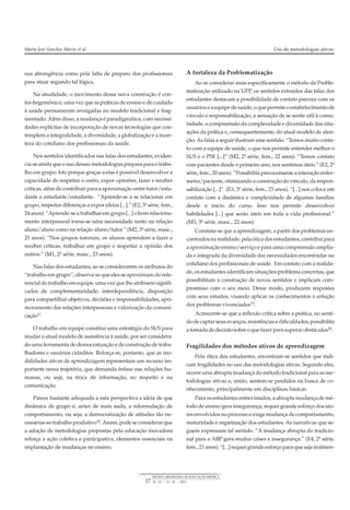sua abrangência como pela falta de preparo dos profissionais
para atuar segundo tal lógica.
Na atualidade, o movimento dessa nova construção é con-
tra-hegemônico, uma vez que as práticas de ensino e de cuidado
à saúde permanecem arraigadas no modelo tradicional e frag-
mentado. Além disso, a mudança é paradigmática, com necessi-
dades explícitas de incorporação de novas tecnologias que con-
templem a integralidade, a diversidade, a globalização e a incer-
teza do cotidiano dos profissionais da saúde.
Nos sentidos identificados nas falas dos estudantes, eviden-
cia-seaindaqueousodessasmetodologiaspreparaparaotraba-
lho em grupo. Isto porque graças a elas é possível desenvolver a
capacidade de respeitar o outro, expor opiniões, fazer e receber
críticas, além de contribuir para a aproximação entre tutor/estu-
dante e estudante/estudante. “Aprende-se a se relacionar em
grupo, respeitar diferenças e expor ideias [...].” (E2, 3ª série, fem.,
24anos). “Aprende-seatrabalharemgrupo[...]obomrelaciona-
mento interpessoal torna-se uma necessidade tanto na relação
aluno/aluno como na relação aluno/tutor.” (M2, 3ª série, masc.,
25 anos). “Nos grupos tutoriais, os alunos aprendem a fazer e
receber críticas, trabalhar em grupo e respeitar a opinião dos
outros.” (M1, 2ª série, masc., 23 anos).
Nas falas dos estudantes, ao se considerarem os atributos do
“trabalho em grupo”, observa-se que eles se aproximam do refe-
rencial do trabalho em equipe, uma vez que lhe atribuem signifi-
cados de complementaridade, interdependência, disposição
para compartilhar objetivos, decisões e responsabilidades, apri-
moramento das relações interpessoais e valorização da comuni-
cação17
.
O trabalho em equipe constitui uma estratégia do SUS para
mudar o atual modelo de assistência à saúde, por ser considera-
do uma ferramenta de democratização e de construção de traba-
lhadores e usuários cidadãos. Reforça-se, portanto, que as mo-
dalidades ativas de aprendizagem representam um recurso im-
portante nessa trajetória, que demanda ênfase nas relações hu-
manas, ou seja, na troca de informação, no respeito e na
comunicação.
Parece bastante adequada a esta perspectiva a ideia de que
dinâmica de grupo é, antes de mais nada, a reformulação de
comportamento, ou seja, a democratização de atitudes tão ne-
cessáriasaotrabalhoprodutivo18.Assim,podeseconsiderarque
a adoção de metodologias propostas pela educação inovadora
reforça a ação coletiva e participativa, elementos essenciais na
implantação de mudanças no ensino.
A fortaleza da Problematização
Ao se considerar mais especificamente o método da Proble-
matização utilizado na UPP, os sentidos extraídos das falas dos
estudantes destacam a possibilidade de contato precoce com os
usuárioseaequipedesaúde,oquepermiteoestabelecimentode
vínculo e responsabilização, a sensação de se sentir útil à comu-
nidade, a compreensão da complexidade e diversidade das situ-
ações da prática e, consequentemente, do atual modelo de aten-
ção. As falas a seguir ilustram esse sentido. “Temos muito conta-
to com a equipe de saúde, o que nos permite entender melhor o
SUS e o PSF [...]” (M2, 2ª série, fem., 22 anos). “Temos contato
com pacientes desde o primeiro ano, nos sentimos úteis.” (E2, 2ª
série, fem., 20 anos). “Possibilita precocemente a interação enfer-
meira/paciente,otimizandoaconstruçãodovínculo,darespon-
sabilização [...]” (E3, 3ª série, fem., 23 anos). “[...] nos coloca em
contato com a dinâmica e complexidade de algumas famílias
desde o início do curso. Isso nos permite desenvolver
habilidades [...] que serão úteis em toda a vida profissional.”
(M3, 3ª série, masc., 22 anos).
Constata-se que a aprendizagem, a partir dos problemas en-
contrados na realidade, pela ótica dos estudantes, contribui para
a aproximação ensino/serviço e para uma compreensão amplia-
da e integrada da diversidade das necessidades encontradas no
cotidiano dos profissionais de saúde. Em contato com a realida-
de, os estudantes identificam situações-problema concretas, que
possibilitam a construção de novos sentidos e implicam com-
promisso com o seu meio. Desse modo, produzem respostas
com seus estudos, visando aplicar os conhecimentos à solução
dos problemas vivenciados19
.
Acrescente-se que a reflexão crítica sobre a prática, no senti-
dodecaptarseusavanços,resistênciasedificuldades,possibilita
atomadadedecisãosobreoquefazerparasuperarobstáculos20
.
Fragilidades dos métodos ativos de aprendizagem
Pela ótica dos estudantes, encontram-se sentidos que indi-
cam fragilidades no uso das metodologias ativas. Segundo eles,
ocorreumaabruptamudançadométodotradicionalparaasme-
todologias ativas e, então, sentem-se perdidos na busca de co-
nhecimento, principalmente em disciplinas básicas.
Para os estudantes entrevistados, a abrupta mudança de mé-
todo de ensino gera insegurança, requer grande esforço dos ato-
resenvolvidosnoprocessoeexigemudançadecomportamento,
maturidade e organização dos estudantes. As narrativas que se-
guem expressam tal sentido. “A mudança abrupta do tradicio-
nal para a ABP gera muitas crises e insegurança.” (E4, 2ª série,
fem., 21 anos). “[...] requer grande esforço para que seja realmen-
Maria José Sanches Marin et al. Uso de metodologias ativas.
17
REVISTA BRASILEIRA DE EDUCAÇÃO MÉDICA
34 (1) : 13 – 20 ; 2010
 