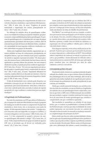te efetiva... requer mudança de comportamento de todos os en-
volvidos (docentes, estudantes), oquetambémédifícil paramu-
itos.” (M4, 4ª série, fem., 26 anos). “Exigência de grande
maturidade e organização dos alunos, principalmente no
início.” (E4, 3ª série, fem., 21 anos).
Na utilização de métodos ativos de aprendizagem, eviden-
cia-seanecessidadedemudançanopapel doestudante, quepreci-
saassumiraresponsabilidadepelaprópriaaprendizagem.Nopro-
cessodeaprendizagemativa,oestudantedevesercapazdepropor
questionamentos que tenham relevância para o contexto, além de
solucioná-los pormeiode buscas emdiferentes fontes, consideran-
do a necessidade de trazer respostas confiáveis e atualizadas a se-
rem confrontadas nos grupos de discussões.
Ainda como fragilidade desses métodos, argumentam que se
sentem perdidos na busca de conhecimento, principalmente em
disciplinas básicas, e que tais conteúdos ficam pouco explorados.
As narrativas seguintes expressam tal sentido: “Os alunos preci-
sam, eles mesmos, buscar conhecimento das áreas básicas antes de
aprofundar as questões clínicas dos pacientes. Isto nem sempre é
obedecidonaprática,épuladoporpressaoufaltadeorganização.”
(E3, 2ª série, fem., 19 anos). “Às vezes nos angustiamos por não sa-
beratéaondeirequandoparar,frenteàcomplexidadedecertoste-
mas.” (M1, 3ª série, masc., 22 anos). “Importante deficiência em
anatomia, matéria difícil de ser discutida nas tutorias [...] não tive
uma base suficientemente forte em anatomia, bioquímica e fisiolo-
gia [...]” (M1, 4ª série, masc., 27 anos).
A falta de familiaridade com o método pode despertar nos
estudantes a sensação de que não sabem o que deveriam estar
aprendendo, pelo menos inicialmente. Além disso, a falta de su-
cesso com o método pode estar associada à carência de suporte
apropriado do corpo acadêmico e institucional para sua imple-
mentação21
.
A fragilidade da Problematização
Na visão dos estudantes, na UPP, que utiliza a Problematiza-
ção, as equipes de saúde têm dificuldades em relação à proposta
de mudança no modelo de ensino e à compreensão do papel dos
estudantes e, desta forma, não os incorporam como parte da
equipe. As falas seguintes ilustram este sentido: “Aequipe enca-
ra os discentes como um empecilho e aí surgem os conflitos [...]
se sentem obrigados a conviver conosco.” (M3, 4ª série, masc., 23
anos). “[...] não compreende [a equipe] o processo de ensi-
no-aprendizagem, dificultando o estágio.” (E2, 4ª série, fem., 23
anos). “Falta comprometimento da equipe de saúde de algumas
USF com as atividades que ali devem ser realizadas pelos
alunos.” (E1, 2ª série, fem., 19 anos).
Assim, pode-se compreender que no cotidiano das USF os
princípios norteadores do SUS ainda não estejam incorporados
por completo, mesmo que estruturalmente já exista organização
para isso. A integração ensino/serviço, na ótica dos estudantes,
ainda está distante da rotina de trabalho dos profissionais.
Para Merhy22, na construção de um novo modelo, os indiví-
duos precisam ter maior participação e envolvimento no proces-
so de atenção. Para isto, considera indispensáveis três princípi-
os: a gestão democrática, com participação dos usuários, traba-
lhadores e gestores; a saúde como um direito de cidadania; e a
organização dos serviços públicos voltados para a defesa da
vida individual e coletiva.
Para chegar ao esperado, muito esforço ainda precisa ser dis-
pensado. É preciso que as pessoas que fazem parte do processo
se sintam responsáveis e conhecedoras do SUS23. Esta realidade
reitera a importância de continuar investindo no processo edu-
cativo, que possibilita o desencadeamento de reflexões sobre o
fazer profissional no contexto do SUS, de forma que cada sujeito
possa contribuir para sua efetivação por meio de ações
cotidianas, criativas e inovadoras.
CONSIDERAÇÕES FINAIS
Nopresenteestudo, renuncia-seaqualquerpretensãodegene-
ralizaçãodos achados, umavezqueseretrataaformadeutilização
das metodologias ativas de uma única instituição, além de não se
apresentar uma análise ampliada do seu significado para o proces-
so de formação dos profissionais de saúde, principalmente no que
concerne aos resultados.
Ainda que o estudo apresente limitações, nos sentidos extra-
ídos das falas dos estudantes, em que as fortalezas e fragilidades
dos métodos ativos de aprendizagem foram evidenciadas, cons-
tata-se que tanto a ABP como a Problematização são modalida-
des que auxiliam a superar o modelo tradicional de ensino, em
favor de uma forma de ensino-aprendizagem que considera a
complexidade com que a realidade se apresenta.
Tais resultados se assemelham aos achados de um ensaio
teórico, que, ao analisar as possíbilidades e os limites da ABP e
da Problematização, concluiu que estas modalidades de ensino
podem representar um movimento inovador no contexto da
educação na área da saúde, favorecendo as mudanças necessári-
as à implementação dos princípios do SUS10
.
Outro estudo que discorre sobre as potencialidades e limita-
ções na aplicação da metodologia problematizadora também re-
conhece que ela pode auxiliar a superar os problemas existentes
na área da saúde e da educação. Mesmo assim, revela preocupa-
ções com a delimitação dos saberes a serem construídos, que,
Maria José Sanches Marin et al. Uso de metodologias ativas.
18
REVISTA BRASILEIRA DE EDUCAÇÃO MÉDICA
34 (1) : 13 – 20 : 2010
 