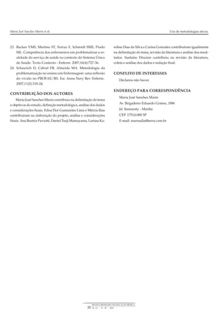 23. Backes VMS, Martins ST, Ferraz F, Schmidt SMS, Prado
ML. Competência dos enfermeiros em problematizar a re-
alidade do serviço de saúde no contexto do Sistema Único
de Saúde. Texto Contexto - Enferm. 2007;16(4):727-36.
24. Schaurich D, Cabral FB, Almeida MA. Metodologia da
problematização no ensino em Enfermagem: uma reflexão
do vivido no PROFAE/RS. Esc Anna Nery Rev Enferm.
2007;11(2):318-24.
CONTRIBUIÇÃO DOS AUTORES
MariaJoséSanchesMarincontribuiunadelimitaçãodotema
eobjetivosdoestudo,definiçãometodológica,análisedosdados
e considerações finais. Edna Flor Guimarães Lima e Mércia Ilias
contribuíram na elaboração do projeto, análise e considerações
finais.AnaBeatrizPaviotti,DanielTsujiMatsuyama,LarissaKa-
roline Dias da Silva e Carina Gonzalez contribuíram igualmente
na delimitação do tema, revisão da literatura e análise dos resul-
tados. Suelaine Druzian contribuiu na revisão da literatura,
coleta e análise dos dados e redação final.
CONFLITO DE INTERESSES
Declarou não haver.
ENDEREÇO PARA CORRESPONDÊNCIA
Maria José Sanches Marin
Av. Brigadeiro Eduardo Gomes, 1886
Jd. Itamaraty - Marília
CEP. 17514-000 SP
E-mail: marnadia@terra.com.br
Maria José Sanches Marin et al. Uso de metodologias ativas.
20
REVISTA BRASILEIRA DE EDUCAÇÃO MÉDICA
34 (1) : 13 – 20 : 2010
 