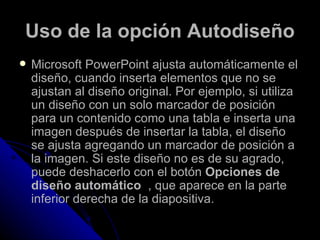 Uso de la opción Autodiseño
   Microsoft PowerPoint ajusta automáticamente el
    diseño, cuando inserta elementos que no se
    ajustan al diseño original. Por ejemplo, si utiliza
    un diseño con un solo marcador de posición
    para un contenido como una tabla e inserta una
    imagen después de insertar la tabla, el diseño
    se ajusta agregando un marcador de posición a
    la imagen. Si este diseño no es de su agrado,
    puede deshacerlo con el botón Opciones de
    diseño automático , que aparece en la parte
    inferior derecha de la diapositiva.
 