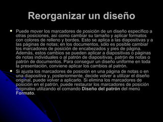 Reorganizar un diseño
   Puede mover los marcadores de posición de un diseño específico a
    otras posiciones, así como cambiar su tamaño y aplicar formatos
    con colores de relleno y bordes. Esto se aplica a las diapositivas y a
    las páginas de notas; en los documentos, sólo es posible cambiar
    los marcadores de posición de encabezados y pies de página.
    Además, estos cambios se pueden aplicar a diapositivas o páginas
    de notas individuales o al patrón de diapositivas, patrón de notas o
    patrón de documentos. Para conseguir un diseño uniforme en toda
    la presentación, conviene aplicar los cambios al patrón.
   Si ajusta los marcadores de posición en una página de notas o en
    una diapositiva y, posteriormente, decide volver a utilizar el diseño
    original, puede volver a aplicarlo. Si elimina los marcadores de
    posición en el patrón, puede restaurar los marcadores de posición
    originales utilizando el comando Diseño del patrón del menú
    Formato.
 