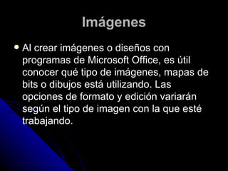 Imágenes
   Al crear imágenes o diseños con
    programas de Microsoft Office, es útil
    conocer qué tipo de imágenes, mapas de
    bits o dibujos está utilizando. Las
    opciones de formato y edición variarán
    según el tipo de imagen con la que esté
    trabajando.
 