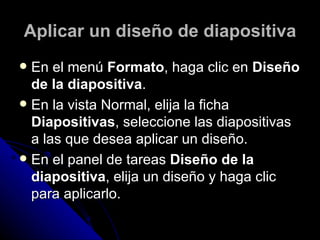 Aplicar un diseño de diapositiva
 En el menú Formato, haga clic en Diseño
  de la diapositiva.
 En la vista Normal, elija la ficha
  Diapositivas, seleccione las diapositivas
  a las que desea aplicar un diseño.
 En el panel de tareas Diseño de la
  diapositiva, elija un diseño y haga clic
  para aplicarlo.
 