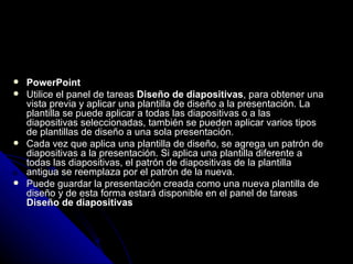    PowerPoint
   Utilice el panel de tareas Diseño de diapositivas, para obtener una
    vista previa y aplicar una plantilla de diseño a la presentación. La
    plantilla se puede aplicar a todas las diapositivas o a las
    diapositivas seleccionadas, también se pueden aplicar varios tipos
    de plantillas de diseño a una sola presentación.
   Cada vez que aplica una plantilla de diseño, se agrega un patrón de
    diapositivas a la presentación. Si aplica una plantilla diferente a
    todas las diapositivas, el patrón de diapositivas de la plantilla
    antigua se reemplaza por el patrón de la nueva.
   Puede guardar la presentación creada como una nueva plantilla de
    diseño y de esta forma estará disponible en el panel de tareas
    Diseño de diapositivas
 