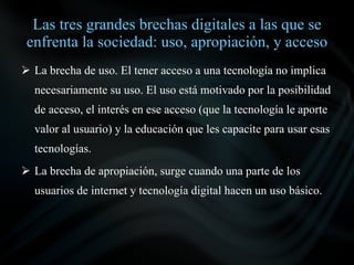 Las tres grandes brechas digitales a las que se
 enfrenta la sociedad: uso, apropiación, y acceso
 La brecha de uso. El tener acceso a una tecnología no implica
  necesariamente su uso. El uso está motivado por la posibilidad
  de acceso, el interés en ese acceso (que la tecnología le aporte
  valor al usuario) y la educación que les capacite para usar esas
  tecnologías.
 La brecha de apropiación, surge cuando una parte de los
  usuarios de internet y tecnología digital hacen un uso básico.
 