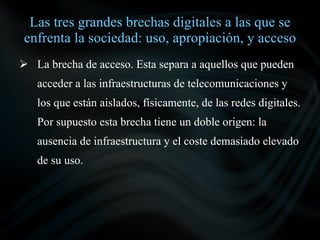 Las tres grandes brechas digitales a las que se
enfrenta la sociedad: uso, apropiación, y acceso
 La brecha de acceso. Esta separa a aquellos que pueden
   acceder a las infraestructuras de telecomunicaciones y
   los que están aislados, físicamente, de las redes digitales.
   Por supuesto esta brecha tiene un doble origen: la
   ausencia de infraestructura y el coste demasiado elevado
   de su uso.
 
