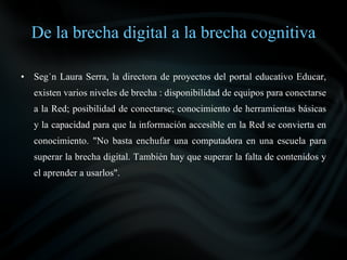 De la brecha digital a la brecha cognitiva

•   Según Laura Serra, la directora de proyectos del portal educativo Educar,
    existen varios niveles de brecha : disponibilidad de equipos para conectarse
    a la Red; posibilidad de conectarse; conocimiento de herramientas básicas
    y la capacidad para que la información accesible en la Red se convierta en
    conocimiento. "No basta enchufar una computadora en una escuela para
    superar la brecha digital. También hay que superar la falta de contenidos y
    el aprender a usarlos".
 