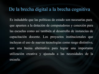 De la brecha digital a la brecha cognitiva

Es indudable que las políticas de estado son necesarias para
que apunten a la dotación de computadoras y conexión para
las escuelas como así también al desarrollo de instancias de
capacitación docente. Los proyectos institucionales que
incluyan el uso de nuevas tecnologías como rasgo distintivo,
son una buena alternativa para lograr una importante
utilización creativa y ajustada a las necesidades de la
escuela.
 