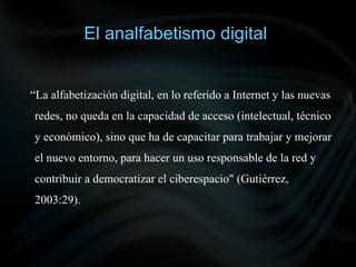 El analfabetismo digital


“La alfabetización digital, en lo referido a Internet y las nuevas
redes, no queda en la capacidad de acceso (intelectual, técnico
y económico), sino que ha de capacitar para trabajar y mejorar
el nuevo entorno, para hacer un uso responsable de la red y
contribuir a democratizar el ciberespacio" (Gutiérrez,
2003:29).
 