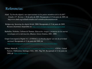 Referencias:
Aladi, "La brecha digital y sus repercusiones en los países miembros de la ALADI".
    Estudio 157. Revista 1. 30 de julio de 2003. Recuperado el 15 de junio de 2009, de
    http:www.aladi.org/nsfaladi/estudios.nsf/vestudiosydocumentosweb/

Bridges.org. Spanning the digital divide. 2004. Recuperado el 15 de junio de 2009.
  Recurso electrónico disponible en: http://www.bridges.org/spanning/report.html

Barbulles, Nicholas, Callister & Thomas. Educación: riesgos y promesas de las nuevas
   tecnologías de la información, (Buenos Aires), Granica, 2001. 2000.

Grupo Convergencia Digital A.C. (CODIAC). La brecha digital: un reto de prioridad
   nacional. Recuperado el 12 de junio del 2009, de
   http://www.inegi.gob.mx/informatica/espanol/servicios/boletin/2001/

Hilbert, Martin R. "From industrial economics to digital economics". CEPAL. United
   Nations Publication, Santiago, Chile. 2001. Pág 103. Recuperado el 12 de junio de
   2009, de http://www.eclac.cl
 