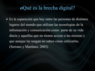 ¿Qué es la brecha digital?

 Es la separación que hay entre las personas de distintos
  lugares del mundo que utilizan las tecnologías de la
  información y comunicación como parte de su vida
  diaria y aquellas que no tienen acceso a las mismas y
  que aunque las tengan no saben cómo utilizarlas.
  (Serrano y Martínez, 2003)
 