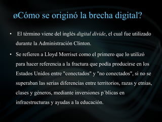 ¿Cómo se originó la brecha digital?
•    El término viene del inglés digital divide, el cual fue utilizado
    durante la Administración Clinton.

• Se refieren a Lloyd Morriset como el primero que lo utilizó
    para hacer referencia a la fractura que podía producirse en los
    Estados Unidos entre "conectados" y "no conectados", si no se
    superaban las serias diferencias entre territorios, razas y etnias,
    clases y géneros, mediante inversiones públicas en
    infraestructuras y ayudas a la educación.
 