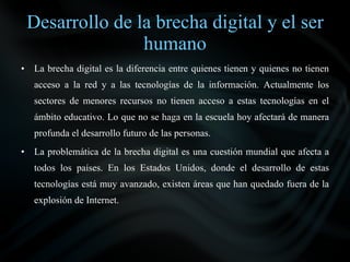 Desarrollo de la brecha digital y el ser
                   humano
•    La brecha digital es la diferencia entre quienes tienen y quienes no tienen
     acceso a la red y a las tecnologías de la información. Actualmente los
     sectores de menores recursos no tienen acceso a estas tecnologías en el
     ámbito educativo. Lo que no se haga en la escuela hoy afectará de manera
     profunda el desarrollo futuro de las personas.
•    La problemática de la brecha digital es una cuestión mundial que afecta a
     todos los países. En los Estados Unidos, donde el desarrollo de estas
     tecnologías está muy avanzado, existen áreas que han quedado fuera de la
     explosión de Internet.
 