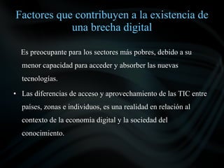Factores que contribuyen a la existencia de
            una brecha digital

  Es preocupante para los sectores más pobres, debido a su
  menor capacidad para acceder y absorber las nuevas
  tecnologías.

• Las diferencias de acceso y aprovechamiento de las TIC entre
  países, zonas e individuos, es una realidad en relación al
  contexto de la economía digital y la sociedad del
  conocimiento.
 