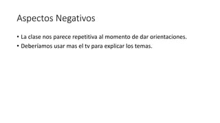 Aspectos Negativos
• La clase nos parece repetitiva al momento de dar orientaciones.
• Deberíamos usar mas el tv para explicar los temas.
 