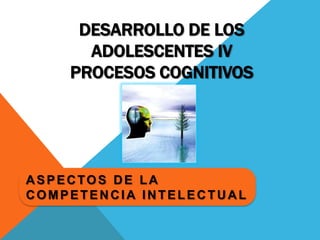 Desarrollo de los Adolescentes IVProcesos Cognitivos Aspectos de la competencia intelectual 