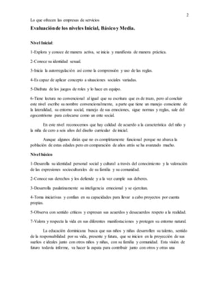 2
Lo que ofrecen las empresas de servicios
Evaluaciónde los niveles Inicial, Básicoy Media.
Nivel Inicial:
1-Explora y conoce de manera activa, se inicia y manifiesta de manera práctica.
2-Conoce su identidad sexual.
3-Inicia la autorregulación así como la comprensión y uso de las reglas.
4-Es capaz de aplicar concepto a situaciones sociales variadas.
5-Disfruta de los juegos de roles y lo hace en equipo.
6-Tiene lectura no convencional al igual que su escritura que es de trazo, pero al concluir
este nivel escribe su nombre convencionalmente, a parte que tiene un manejo consciente de
la lateralidad, su entorno social, manejo de sus emociones, sigue normas y reglas, sale del
egocentrismo para colocarse como un ente social.
En este nivel reconocemos que hay calidad de acuerdo a la característica del niño y
la niña de cero a seis años del diseño curricular de inicial.
Aunque algunos dirán que no es completamente funcional porque no abarca la
población de estas edades pero en comparación de años atrás se ha avanzado mucho.
Nivel básico
1-Desarolla su identidad personal social y cultural a través del conocimiento y la valoración
de las expresiones socioculturales de su familia y su comunidad.
2-Conoce sus derechos y los defiende y a la vez cumple sus deberes.
3-Desarrolla paulatinamente su inteligencia emocional y se ejercitan.
4-Toma iniciativas y confían en su capacidades para llevar a cabo proyectos por cuenta
propias.
5-Observa con sentido críticos y expresan sus acuerdos y desacuerdos respeto a la realidad.
7-Valora y respecta la vida en sus diferentes manifestaciones y protegen su entorno natural.
La educación dominicana busca que sus niños y niñas desarrollen su talento, sentido
de la responsabilidad por su vida, presente y futura, que se inicien en la proyección de sus
sueños e ideales junto con otros niños y niñas, con su familia y comunidad. Esta visión de
futuro todavía informe, va hacer la zapata para contribuir junto con otros y otras una
 