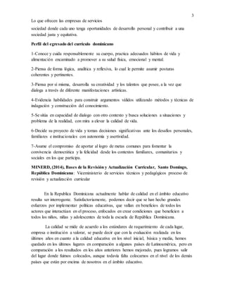 3
Lo que ofrecen las empresas de servicios
sociedad donde cada uno tenga oportunidades de desarrollo personal y contribuir a una
sociedad justa y equitativa.
Perfil del egresado del currículo dominicano
1-Conoce y cuida responsablemente su cuerpo, practica adecuados hábitos de vida y
alimentación encaminado a promover a su salud física, emocional y mental.
2-Piensa de forma lógica, analítica y reflexiva, lo cual le permite asumir posturas
coherentes y pertinentes.
3-Piensa por sí misma, desarrolla su creatividad y los talentos que posee, a la vez que
dialoga a través de diferente manifestaciones artísticas.
4-Evidencia habilidades para construir argumentos válidos utilizando métodos y técnicas de
indagación y construcción del conocimiento.
5-Se sitúa en capacidad de dialogo con otro contexto y busca soluciones a situaciones y
problema de la realidad, con mira a elevar la calidad de vida.
6-Decide su proyecto de vida y tomas decisiones significativas ante los desafíos personales,
familiares e institucionales con autonomía y asertividad.
7-Asume el compromiso de aportar al logro de metas comunes para fomentar la
convivencia democrática y la felicidad desde los contextos familiares, comunitarios y
sociales en los que participa.
MINERD, (2014), Bases de la Revisión y Actualización Curricular, Santo Domingo,
República Dominicana: Viceministerio de servicios técnicos y pedagógicos proceso de
revisión y actualización curricular
En la Republica Dominicana actualmente hablar de calidad en el ámbito educativo
resulta ser interrogante. Satisfactoriamente, podemos decir que se han hecho grandes
esfuerzos por implementar políticas educativas, que vallan en beneficios de todos los
actores que interactúan en el proceso, enfocados en crear condiciones que beneficien a
todos los niños, niñas y adolescentes de toda la escuela de República Dominicana.
La calidad se mide de acuerdo a los estándares de requerimiento de cada lugar,
empresa o institución a valorar, se puede decir que con la evaluación realizada en los
últimos años en cuanto a la calidad educativa en los nivel inicial, básica y media, hemos
quedado en los últimos lugares en comparación a algunos países de Latinoamérica, pero en
comparación a los resultados en los años anteriores hemos mejorado, pues logramos salir
del lugar donde fuimos colocados, aunque todavía falta colocarnos en el nivel de los demás
países que están por encima de nosotros en el ámbito educativo.
 