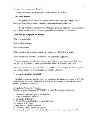 4
Lo que ofrecen las empresas de servicios
Proceso que realizan las universidades como empresas de servicios.
¿Qué es un proceso?
Un proceso es una secuencia de pasos dispuesta con algún tipo de lógica que se
enfoca en lograr algún resultado específico. http://definicion.mx/proceso/.
Es una actividad o un conjunto de actividades que utiliza recursos, y que se gestiona
con el fin de permitir que los elementos de entrada se transformen en resultados.
Elementos que componen un proceso
-Una o varias entradas
-Una actividad principal
-Una o varias salidas
-Unos requisitos que se han de cumplir para asegurar la calidad de la actualidad
-Unos mecanismos de control (normalmente un responsable de proceso).
-Tomando en cuenta los diferentes procesos que se llevan a cabo a una universidad como
son: proceso de admisión, proceso para obtención becas, de docencia, entre otros.
-El proceso de admisión que he tomado de la UASD realmente me presenta todos los pasos
que conlleva un proceso. A continuación un ejemplo del mismo.
Proceso de admisión de la UASD
1. Solicitud de Admisión (inscripción).- Los estudiantes interesados en ingresar a la UASD,
deberán llenar vía Internet el formulario de solicitud de admisión correspondiente en el
periodo previamente establecido.
2. Charla de Orientación Profesional
Estudiar de forma electrónica (INTERNET) la charla de orientación vocacional.
3. Documentos necesarios para la matriculación:
1.- Acta de nacimiento certificada
2.-Certificado de Bachiller
3.-Record de notas del bachillerato más 2 fotocopias
4.-Fotocopia de la cédula
5.- Dos fotos 2 x 2 para documentos
6.-Documento cita de examen de admisión
7.-Imprimir hoja de resumen de solicitud (Documento donde aparecen todos los datos
 