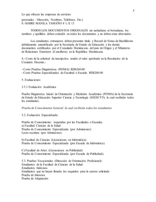 5
Lo que ofrecen las empresas de servicios
personales - Dirección, Nombres, Teléfonos, Etc.)
8.-SOBRE MANILA TAMAÑO 8 ½ X 13
TODOS LOS DOCUMENTOS ORIGINALES sin tachaduras ni borraduras, los
nombres y apellidos deben coincidir en todos los documentos y no deben estar abreviados
Los estudiantes extranjeros deben presentar título y Record de Notas de Bachillerato
debidamente autentificado por la Secretaría de Estado de Educación y los demás
documentos certificados por el Consulado Dominicano del país de Origen y el Ministerio
de Relaciones Exteriores (Cancillería) en la República Dominicana
4.- Costo de la solicitud de inscripción, tendrá el valor aprobado en la Resolución de la
Comisión Docente.-
- Costo Pruebas Diagnósticas (POMA): RD$260.00
- Costo Pruebas Especializadas de Facultad o Escuela: RD$200.00
5. Evaluaciones:
3.5.1 Evaluación Académica
Prueba Diagnóstica Inicial de Orientación y Medición Académica (POMA) de la Secretaría
de Estado de Educación Superior Ciencia y Tecnología (SEESCYT), la cual recibirán todos
los estudiantes.
Prueba de Conocimiento General: la cual recibirán todos los estudiantes.
5.2. Evaluación Especializada:
Prueba de Conocimiento: requeridas por las Facultades o Escuelas.
a) Facultad Ciencias de la Salud:
Prueba de Conocimiento Especializada (por Admisiones).
Lecto-escritura (por Admisiones).
b) Facultad de Ciencias (Licenciatura en Informática)
Prueba de Conocimiento Especializada (por Escuela de Informática).
C) Facultad de Artes: (Licenciatura en Publicidad)
Prueba de Conocimiento Especializada (por Escuela de Publicidad).
5.3. Pruebas Vocacionales (Dirección de Orientación Profesional):
Estudiantes de la Facultad de Ciencias de la Salud:
Estudiantes Indecisos
Estudiantes que no hayan llenado los requisitos para la carrera solicitada
Prueba de Intereses
Prueba de Adaptación
 