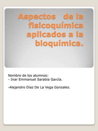 Aspectos de la
fisicoquímica
aplicados a la
bioquímica.

Nombre de los alumnos:
- Inar Emmanuel Sarabia García.
-Alejandro Díaz De La Vega Gonzales.

 