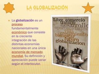    La globalización es un
    proceso
    fundamentalmente
    económico que consiste
    en la creciente
    integración de las
    distintas economías
    nacionales en una única
    economía de mercado
    mundial. Su definición y
    apreciación puede variar
    según el interlocutor.
 