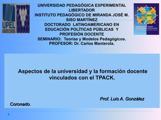 UNIVERSIDAD PEDAGÓGICA EXPERIMENTAL
LIBERTADOR
INSTITUTO PEDAGÓGICO DE MIRANDA JOSÉ M.
SISO MARTÍNEZ
DOCTORADO LATINOAMERICANO EN
EDUCACIÓN POLÍTICAS PÚBLICAS Y
PROFESIÓN DOCENTE
SEMINARIO: Teorías y Modelos Pedagógicos.
PROFESOR: Dr. Carlos Manterola.
Aspectos de la universidad y la formación docente
vinculados con el TPACK.
Prof. Luis A. González
Coronado.
 