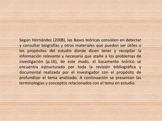 Según Hernández (2008), las Bases teóricas consisten en detectar
y consultar biografías y otros materiales que pueden ser útiles o
los propósitos del estudio donde dicen tener y recopilar la
información relevante y necesaria que atañe a los problemas de
investigación (p.16), de este modo, el basamento teórico se
encuentra estructurado por toda la revisión bibliográfica y
documental realizada por el investigador con el propósito de
profundizar el tema analizado. A continuación se presentan las
terminologías y conceptos relacionados con el tema en estudio.
 
