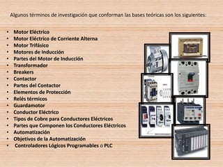 • Motor Eléctrico
• Motor Eléctrico de Corriente Alterna
• Motor Trifásico
• Motores de Inducción
• Partes del Motor de Inducción
• Transformador
• Breakers
• Contactor
• Partes del Contactor
• Elementos de Protección
• Relés térmicos
• Guardamotor
• Conductor Eléctrico
• Tipos de Cobre para Conductores Eléctricos
• Partes que Componen los Conductores Eléctricos
• Automatización
• Objetivos de la Automatización
• Controladores Lógicos Programables o PLC
Algunos términos de investigación que conforman las bases teóricas son los siguientes:
 