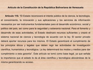 Artículo de la Constitución de la República Bolivariana de Venezuela
Artículo 110. “El Estado reconocerá el interés público de la ciencia, la tecnología,
el conocimiento, la innovación y sus aplicaciones y los servicios de información
necesarios por ser instrumentos fundamentales para el desarrollo económico, social y
político del país, así como para la seguridad y soberanía nacional. Para el fomento y
desarrollo de esas actividades, el Estado destinará recursos suficientes y creará el
sistema nacional de ciencia y tecnología de acuerdo con la ley. El sector privado
deberá aportar recursos para los mismos. El Estado garantizará el cumplimiento de
los principios éticos y legales que deben regir las actividades de investigación
científica, humanística y tecnológica. La ley determinará los modos y medios para dar
cumplimiento a esta garantía”. Este artículo se tomó como base legal, ya que señala
la importancia que el estado le da al área científica y tecnológica abocándose de la
misma garantizando su acceso.
 