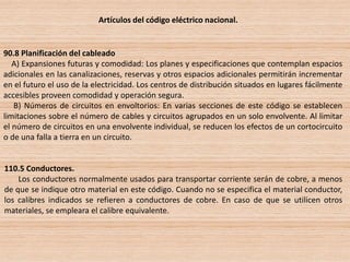 Artículos del código eléctrico nacional.
90.8 Planificación del cableado
A) Expansiones futuras y comodidad: Los planes y especificaciones que contemplan espacios
adicionales en las canalizaciones, reservas y otros espacios adicionales permitirán incrementar
en el futuro el uso de la electricidad. Los centros de distribución situados en lugares fácilmente
accesibles proveen comodidad y operación segura.
B) Números de circuitos en envoltorios: En varias secciones de este código se establecen
limitaciones sobre el número de cables y circuitos agrupados en un solo envolvente. Al limitar
el número de circuitos en una envolvente individual, se reducen los efectos de un cortocircuito
o de una falla a tierra en un circuito.
110.5 Conductores.
Los conductores normalmente usados para transportar corriente serán de cobre, a menos
de que se indique otro material en este código. Cuando no se especifica el material conductor,
los calibres indicados se refieren a conductores de cobre. En caso de que se utilicen otros
materiales, se empleara el calibre equivalente.
 
