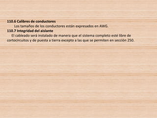 110.6 Calibres de conductores
Los tamaños de los conductores están expresados en AWG.
110.7 Integridad del aislante
El cableado será instalado de manera que el sistema completo esté libre de
cortocircuitos y de puesta a tierra excepto a las que se permiten en sección 250.
 