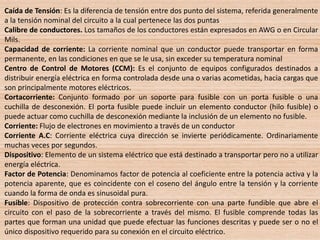 Caída de Tensión: Es la diferencia de tensión entre dos punto del sistema, referida generalmente
a la tensión nominal del circuito a la cual pertenece las dos puntas
Calibre de conductores. Los tamaños de los conductores están expresados en AWG o en Circular
Mils.
Capacidad de corriente: La corriente nominal que un conductor puede transportar en forma
permanente, en las condiciones en que se le usa, sin exceder su temperatura nominal
Centro de Control de Motores (CCM): Es el conjunto de equipos configurados destinados a
distribuir energía eléctrica en forma controlada desde una o varias acometidas, hacia cargas que
son principalmente motores eléctricos.
Cortacorriente: Conjunto formado por un soporte para fusible con un porta fusible o una
cuchilla de desconexión. El porta fusible puede incluir un elemento conductor (hilo fusible) o
puede actuar como cuchilla de desconexión mediante la inclusión de un elemento no fusible.
Corriente: Flujo de electrones en movimiento a través de un conductor
Corriente A.C: Corriente eléctrica cuya dirección se invierte periódicamente. Ordinariamente
muchas veces por segundos.
Dispositivo: Elemento de un sistema eléctrico que está destinado a transportar pero no a utilizar
energía eléctrica.
Factor de Potencia: Denominamos factor de potencia al coeficiente entre la potencia activa y la
potencia aparente, que es coincidente con el coseno del ángulo entre la tensión y la corriente
cuando la forma de onda es sinusoidal pura.
Fusible: Dispositivo de protección contra sobrecorriente con una parte fundible que abre el
circuito con el paso de la sobrecorriente a través del mismo. El fusible comprende todas las
partes que forman una unidad que puede efectuar las funciones descritas y puede ser o no el
único dispositivo requerido para su conexión en el circuito eléctrico.
 
