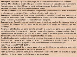 Interruptor: Dispositivo capaz de cerrar, dejar pasar e interrumpir determinadas corrientes.
Normas IEC: Estándares establecidos por comisión Internacional Electrotécnica (International
Electrotechnical comition, IEC) para la construcción y operación de dispositivos eléctricos.
Potencia: Transferencia de energía por unidad de tiempo.
Sistema de Control: Es un ordenamiento de componentes físicos conectados de tal manera que
el mismo puede comandar, dirigir o regularse así mismo a otro sistema.
Sobrecarga: Funcionamiento de un equipo excediendo su capacidad normal; o de un conductor
con exceso de corriente sobre su capacidad nominal, cuando tal funcionamiento de persistir por
tiempo suficiente, causa daños o sobrecalentamiento peligroso.
Sobrecorriente: Cualquier valor de corriente, sobre la corriente nominal del equipo, o sobre la
capacidad de corriente de un conductor. La sobrecorriente puede ser originada por una
sobrecarga
Tablero de distribución: Un panel sencillo, armazón o conjunto de paneles, en donde están
instalados suiches, dispositivos de protección contra sobrecorriente y otras protecciones, barras
y generalmente instrumentos, ya sean en el frente, detrás o en ambas partes. Los cuadros de
distribución normalmente son accesibles por el frente y por atrás.
Tensión Nominal: Valor nominal asignado al circuito o sistema para la denominación de su clase
de tensión. Ej.: 120/240V, 480 Y/277V, 600V, etc. La tensión real a la cual funciona el circuito,
varía dentro de una banda que permita un funcionamiento satisfactorio del equipo.
Nota: Véase norma COVENIN 159-97.
Tensión (de un circuito): Es el mayor valor eficaz de la diferencia de potencial entre dos
conductores cualesquiera del circuito al que pertenecen
Tierra (GROUND): Conexión conductora intencional o accidental entre un circuito o equipo
eléctricos y la tierra o algún conductor que se usa en su lugar.
 